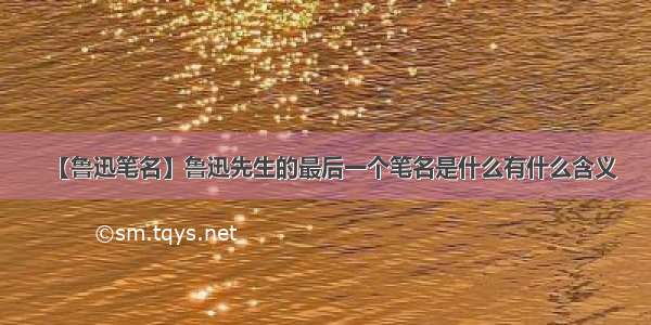 【鲁迅笔名】鲁迅先生的最后一个笔名是什么有什么含义