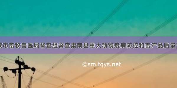 甘肃张掖市畜牧兽医局督查组督查肃南县重大动物疫病防控和畜产品质量安全工作