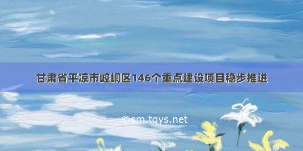 甘肃省平凉市崆峒区146个重点建设项目稳步推进