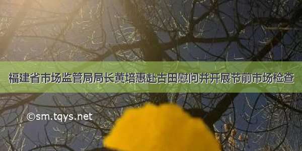 福建省市场监管局局长黄培惠赴古田慰问并开展节前市场检查