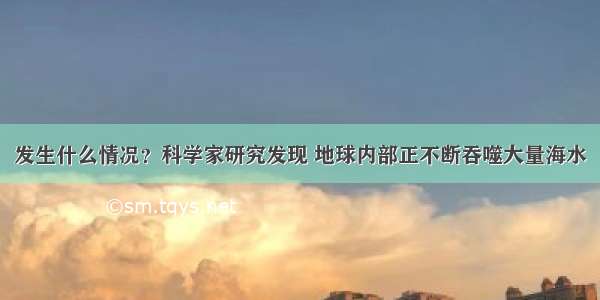 发生什么情况？科学家研究发现 地球内部正不断吞噬大量海水