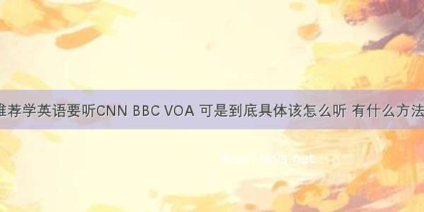 很多人都推荐学英语要听CNN BBC VOA 可是到底具体该怎么听 有什么方法或步骤吗？