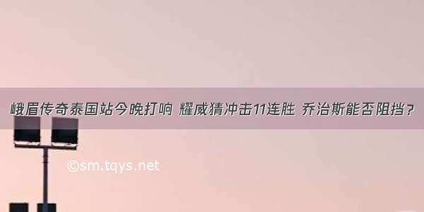 峨眉传奇泰国站今晚打响 耀威猜冲击11连胜 乔治斯能否阻挡？