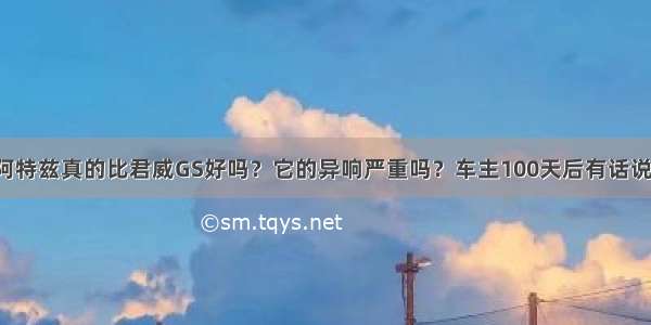 阿特兹真的比君威GS好吗？它的异响严重吗？车主100天后有话说！