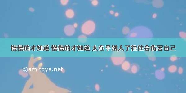 慢慢的才知道 慢慢的才知道 太在乎别人了往往会伤害自己