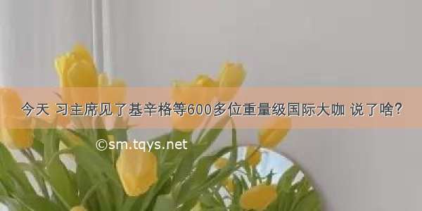 今天 习主席见了基辛格等600多位重量级国际大咖 说了啥？