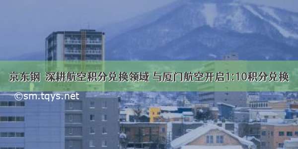 京东钢镚深耕航空积分兑换领域 与厦门航空开启1:10积分兑换