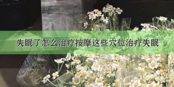 失眠了怎么治疗按摩这些穴位治疗失眠