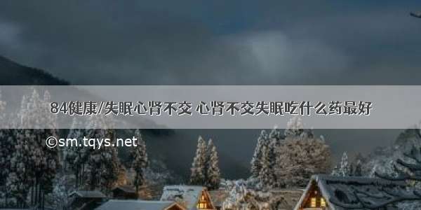 84健康/失眠心肾不交 心肾不交失眠吃什么药最好