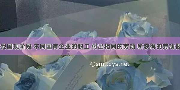 单选题在我国现阶段 不同国有企业的职工 付出相同的劳动 所获得的劳动报酬是不一