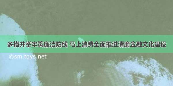 多措并举牢筑廉洁防线 马上消费全面推进清廉金融文化建设