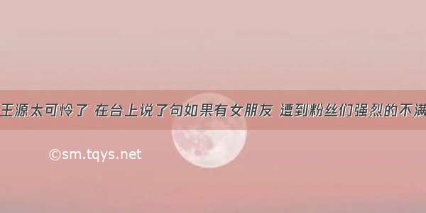 王源太可怜了 在台上说了句如果有女朋友 遭到粉丝们强烈的不满