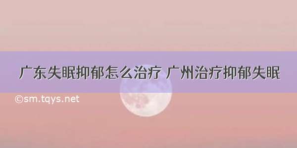 广东失眠抑郁怎么治疗 广州治疗抑郁失眠