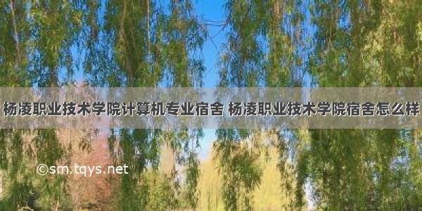 杨凌职业技术学院计算机专业宿舍 杨凌职业技术学院宿舍怎么样