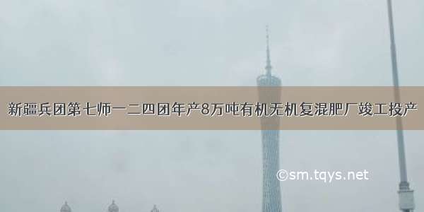 新疆兵团第七师一二四团年产8万吨有机无机复混肥厂竣工投产