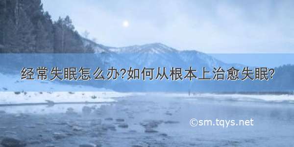 经常失眠怎么办?如何从根本上治愈失眠?