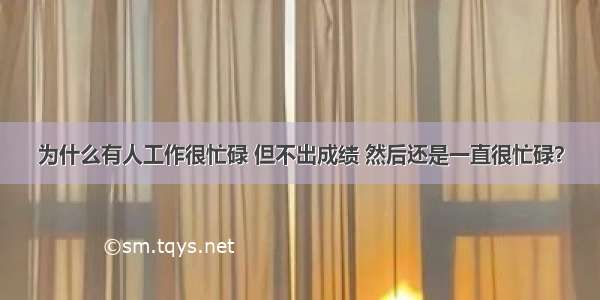 为什么有人工作很忙碌 但不出成绩 然后还是一直很忙碌？