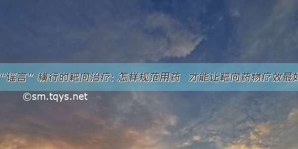 “谣言”横行的靶向治疗: 怎样规范用药  才能让靶向药物疗效最好?