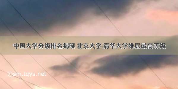 中国大学分级排名揭晓 北京大学 清华大学雄居最高等级