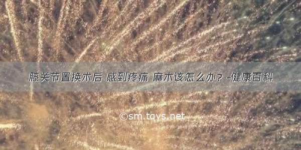 膝关节置换术后 感到疼痛 麻木该怎么办？-健康百科