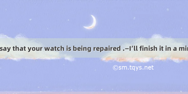 —I’m sorry to say that your watch is being repaired .—I’ll finish it in a minute .—I’m not