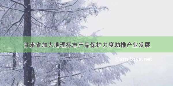 甘肃省加大地理标志产品保护力度助推产业发展