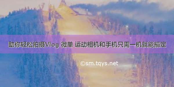 助你轻松拍摄Vlog 微单 运动相机和手机只需一机就能搞定