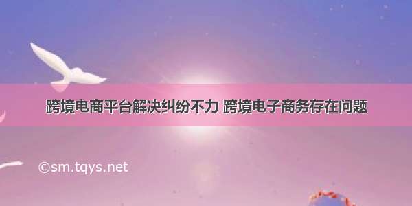 跨境电商平台解决纠纷不力 跨境电子商务存在问题