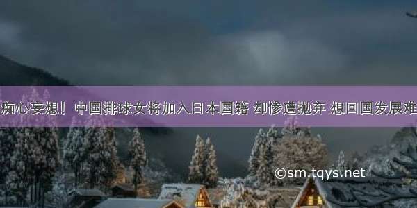 痴心妄想！中国排球女将加入日本国籍 却惨遭抛弃 想回国发展难