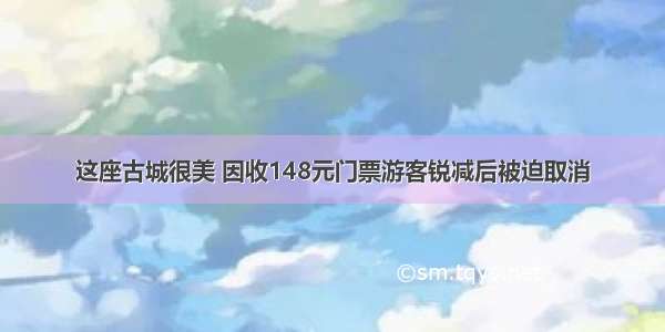 这座古城很美 因收148元门票游客锐减后被迫取消