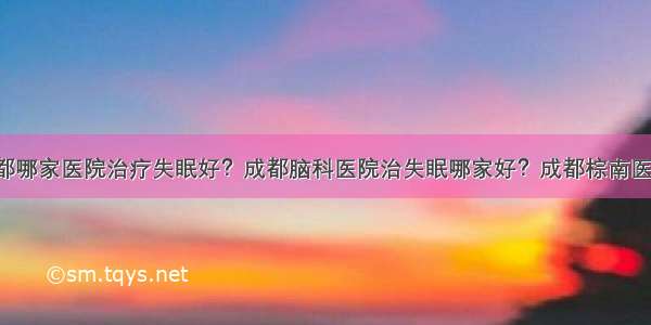 成都哪家医院治疗失眠好？成都脑科医院治失眠哪家好？成都棕南医院！