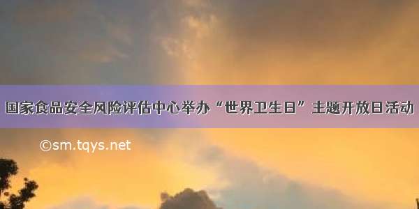 国家食品安全风险评估中心举办“世界卫生日”主题开放日活动