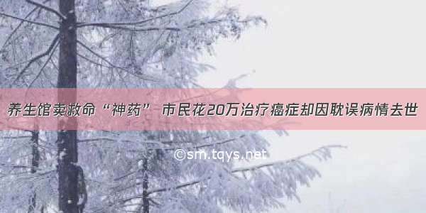 养生馆卖救命“神药” 市民花20万治疗癌症却因耽误病情去世