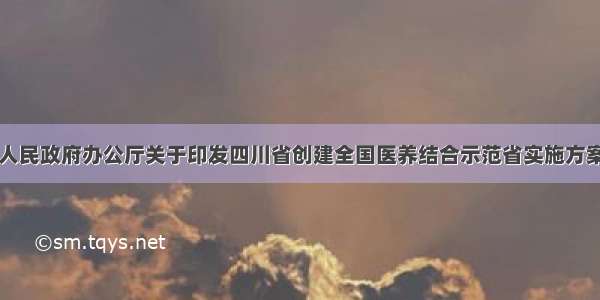 四川省人民政府办公厅关于印发四川省创建全国医养结合示范省实施方案的通知