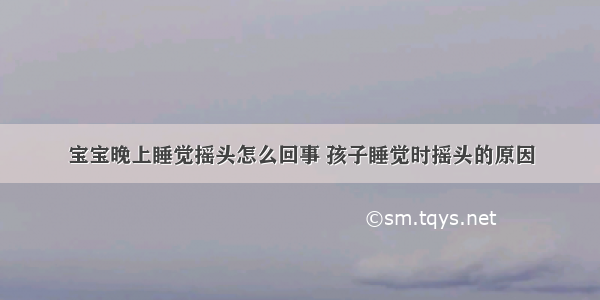 宝宝晚上睡觉摇头怎么回事 孩子睡觉时摇头的原因