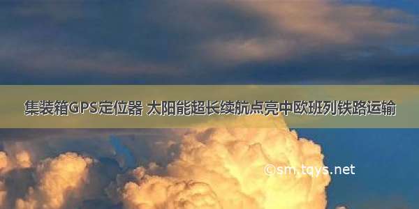 集装箱GPS定位器 太阳能超长续航点亮中欧班列铁路运输