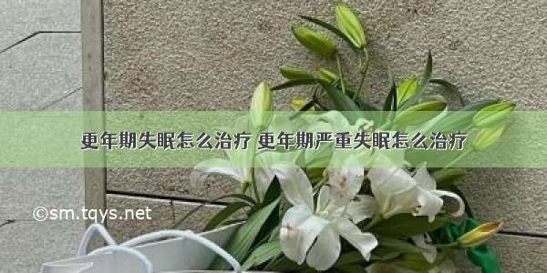 更年期失眠怎么治疗 更年期严重失眠怎么治疗