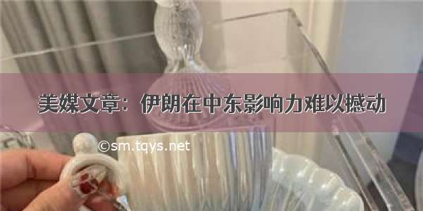 美媒文章：伊朗在中东影响力难以撼动