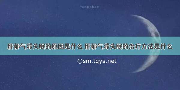 肝郁气滞失眠的原因是什么 肝郁气滞失眠的治疗方法是什么