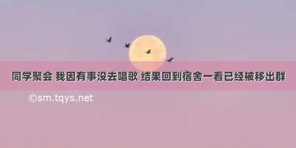 同学聚会 我因有事没去唱歌 结果回到宿舍一看已经被移出群