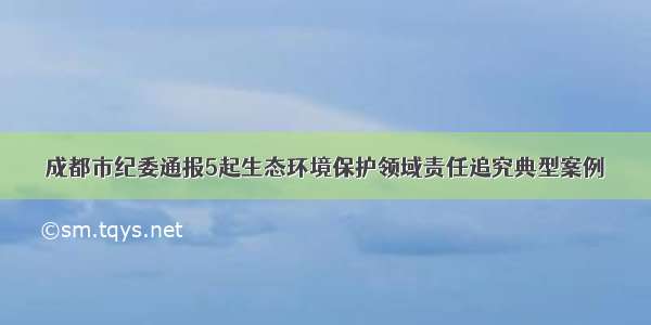 成都市纪委通报5起生态环境保护领域责任追究典型案例