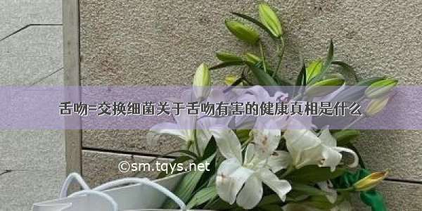 舌吻=交换细菌关于舌吻有害的健康真相是什么