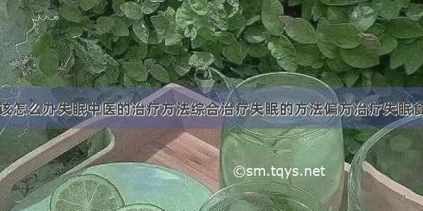 得了失眠症该怎么办失眠中医的治疗方法综合治疗失眠的方法偏方治疗失眠食疗治疗失眠