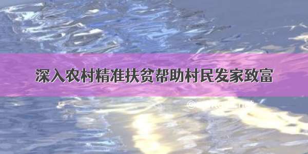 深入农村精准扶贫帮助村民发家致富