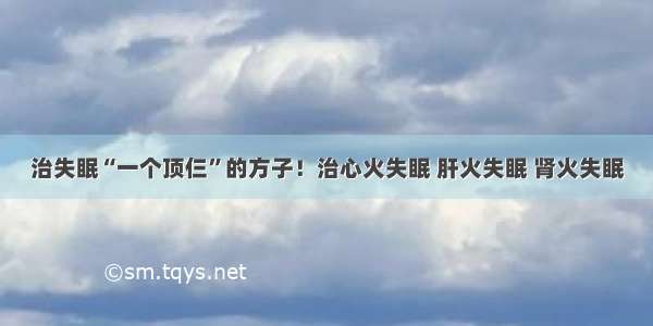 治失眠“一个顶仨”的方子！治心火失眠 肝火失眠 肾火失眠