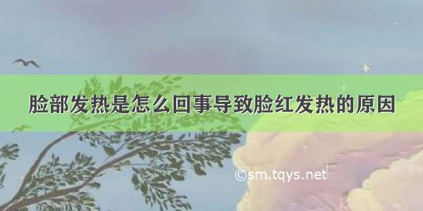 脸部发热是怎么回事导致脸红发热的原因