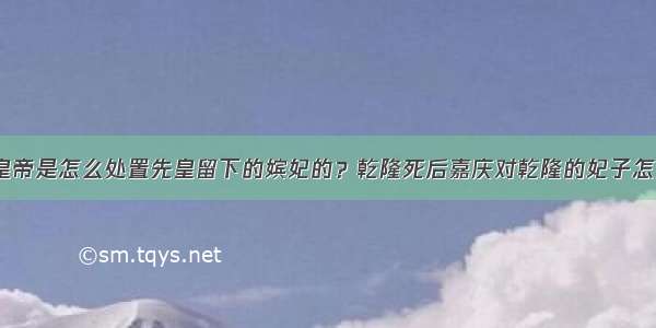 历代皇帝是怎么处置先皇留下的嫔妃的？乾隆死后嘉庆对乾隆的妃子怎么样？