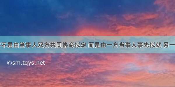 合同的内容不是由当事人双方共同协商拟定 而是由一方当事人事先拟就 另一方当事。人