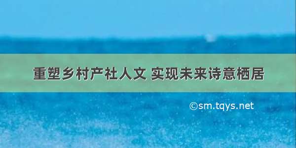 重塑乡村产社人文 实现未来诗意栖居