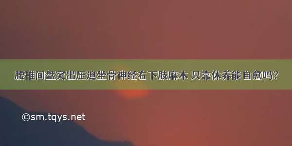 腰椎间盘突出压迫坐骨神经右下肢麻木 只靠休养能自愈吗？